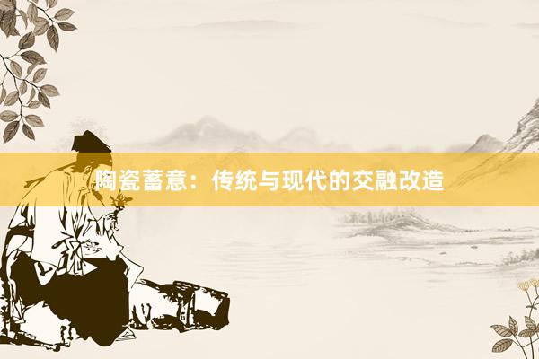 陶瓷蓄意：传统与现代的交融改造